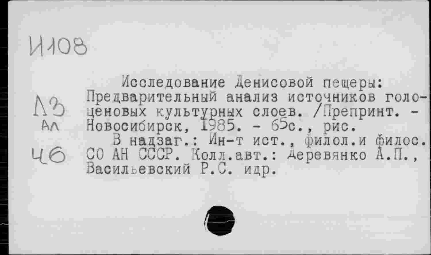 ﻿Ийоє>
1\Ъ h/\
46
Исследование Денисовой пещеры: Предварительный анализ источников голоценовых культурных слоев. /Препринт. -Новосибирск, 1985. - 65с., рис.
В нацзаг.: Ин-т ист., филол.и филос. СО АН СССР. Холл.авт.: Деревянко А.П. , Васильевский Р.С. ицр.